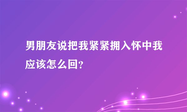 男朋友说把我紧紧拥入怀中我应该怎么回？