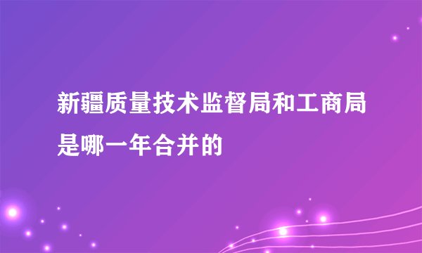 新疆质量技术监督局和工商局是哪一年合并的