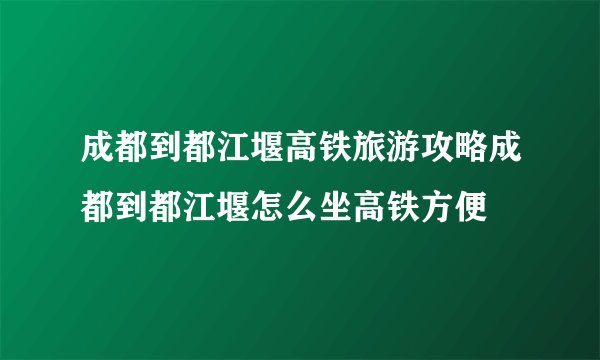 成都到都江堰高铁旅游攻略成都到都江堰怎么坐高铁方便
