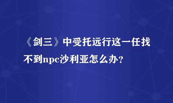 《剑三》中受托远行这一任找不到npc沙利亚怎么办？