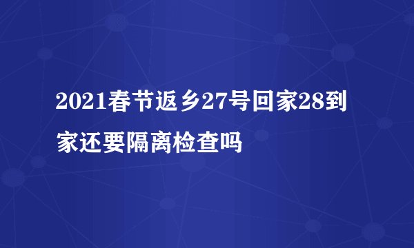 2021春节返乡27号回家28到家还要隔离检查吗