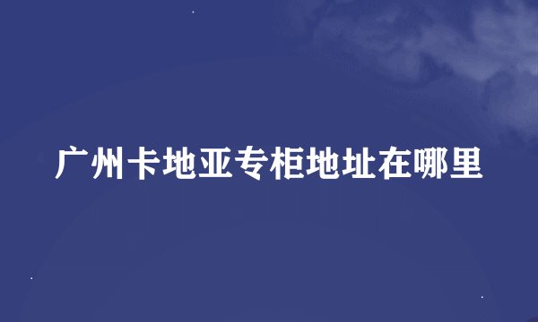 广州卡地亚专柜地址在哪里