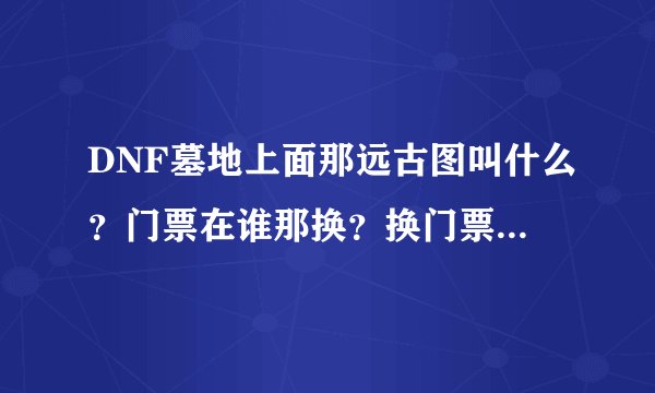 DNF墓地上面那远古图叫什么？门票在谁那换？换门票的材料是什么