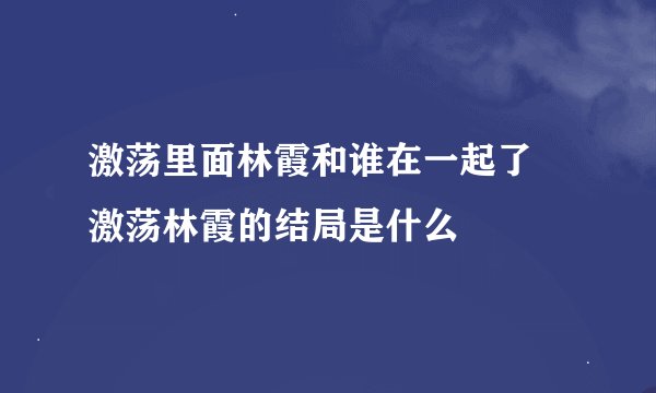 激荡里面林霞和谁在一起了 激荡林霞的结局是什么