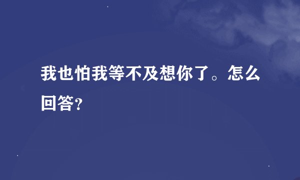 我也怕我等不及想你了。怎么回答？