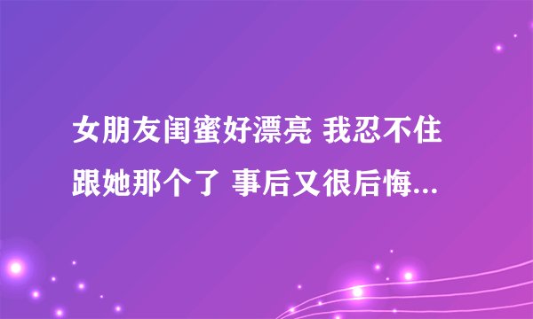 女朋友闺蜜好漂亮 我忍不住跟她那个了 事后又很后悔 好怕她去告诉我女朋友咋办？
