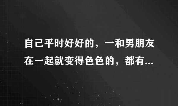 自己平时好好的，一和男朋友在一起就变得色色的，都有点让他受不了了，我这……想问有没有同感的妹子？