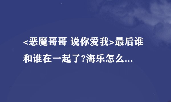 <恶魔哥哥 说你爱我>最后谁和谁在一起了?海乐怎么样了？海欢呢？求简单的话，详细是介绍
