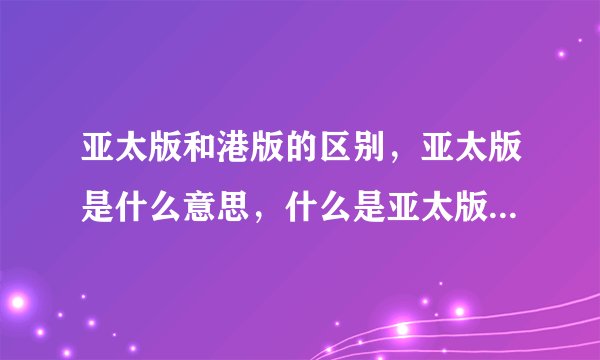 亚太版和港版的区别，亚太版是什么意思，什么是亚太版，亚太版手机！港版，亚太版，欧版，日韩版哪个好？