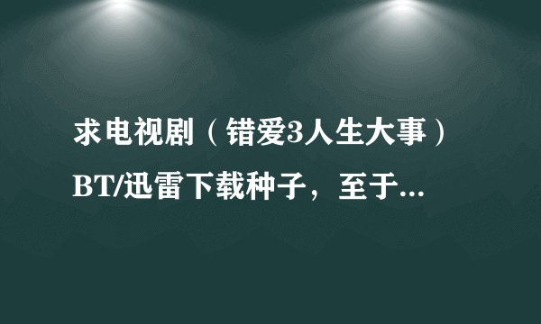 求电视剧（错爱3人生大事）BT/迅雷下载种子，至于那些QVOD的还是不要推荐了。狗狗那里也没有。