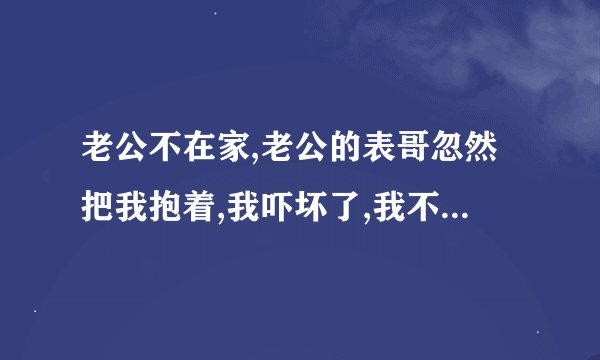 老公不在家,老公的表哥忽然把我抱着,我吓坏了,我不知道该不该告诉老公？