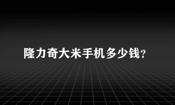 隆力奇大米手机多少钱？