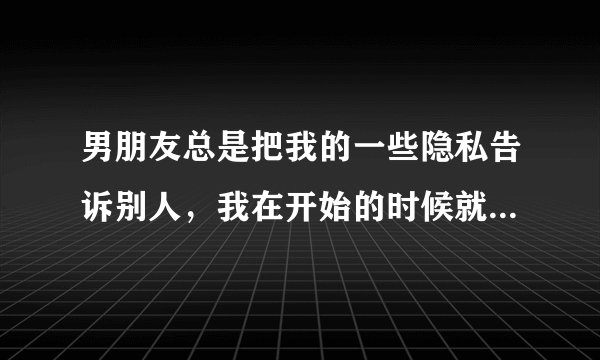 男朋友总是把我的一些隐私告诉别人，我在开始的时候就说过这是我唯一的底线，只有信任他，才会让他知道的