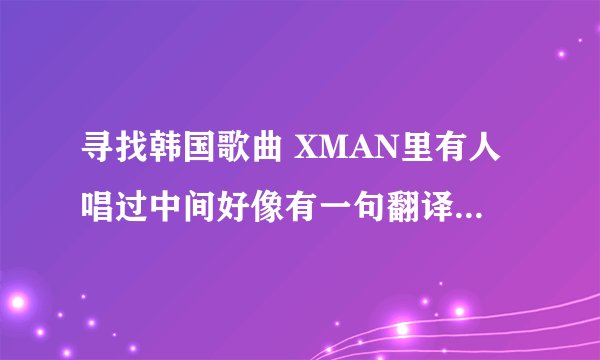 寻找韩国歌曲 XMAN里有人唱过中间好像有一句翻译过来是穿过太平洋大西洋．．后面的没记住 旋律特好