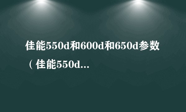 佳能550d和600d和650d参数（佳能550d和600d哪个好）