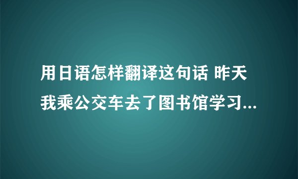 用日语怎样翻译这句话 昨天我乘公交车去了图书馆学习。 昨天我乘公交去了图书馆学习,然后回家吃饭了。