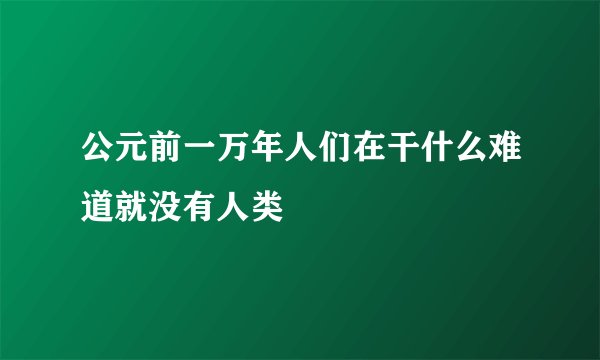 公元前一万年人们在干什么难道就没有人类