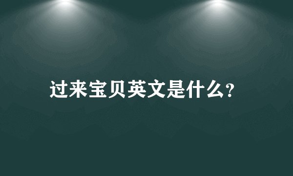 过来宝贝英文是什么？