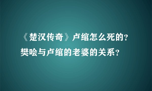 《楚汉传奇》卢绾怎么死的？樊哙与卢绾的老婆的关系？