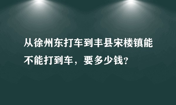 从徐州东打车到丰县宋楼镇能不能打到车，要多少钱？