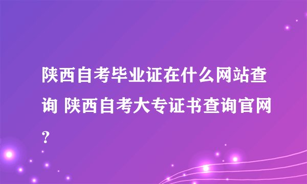 陕西自考毕业证在什么网站查询 陕西自考大专证书查询官网？