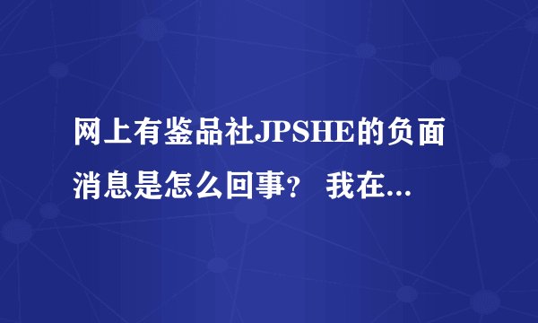 网上有鉴品社JPSHE的负面消息是怎么回事？ 我在里面买了不少东西都很正呀？！