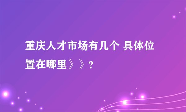 重庆人才市场有几个 具体位置在哪里》》？