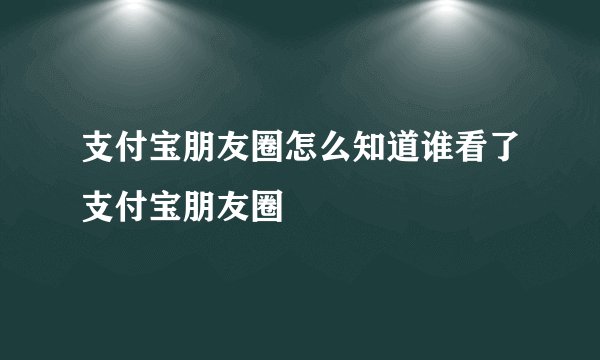 支付宝朋友圈怎么知道谁看了支付宝朋友圈