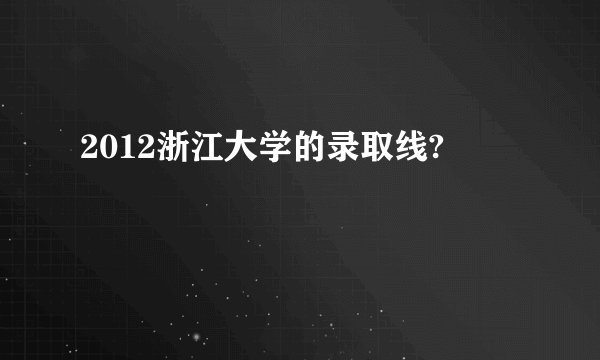 2012浙江大学的录取线?