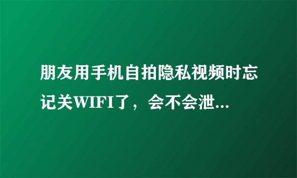 朋友用手机自拍隐私视频时忘记关WIFI了，会不会泄露拍摄内容？