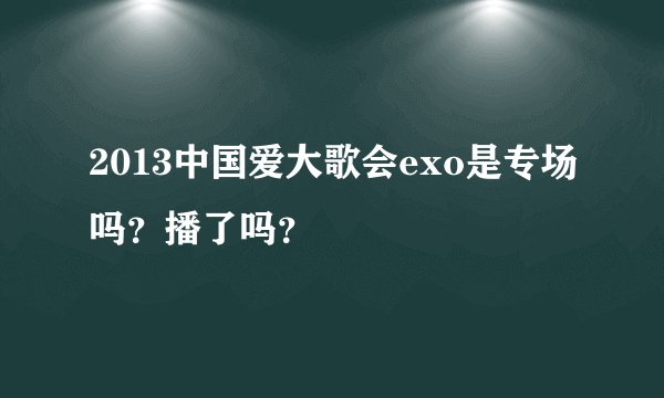 2013中国爱大歌会exo是专场吗？播了吗？