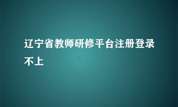 辽宁省教师研修平台注册登录不上