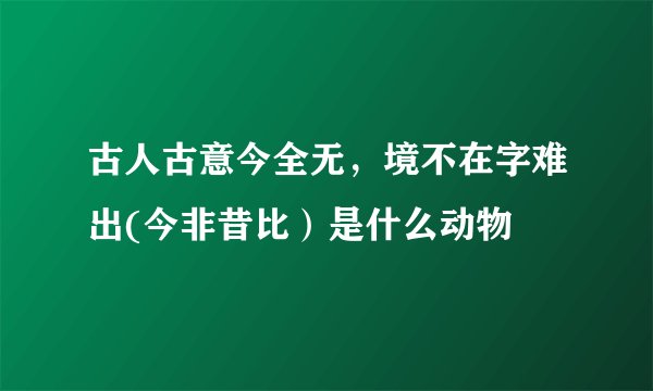 古人古意今全无，境不在字难出(今非昔比）是什么动物