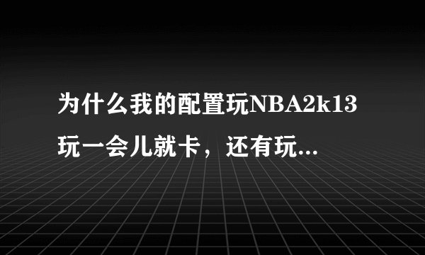 为什么我的配置玩NBA2k13玩一会儿就卡，还有玩dota2也是...玩一会儿就卡，求大哥，大姐，大神解释