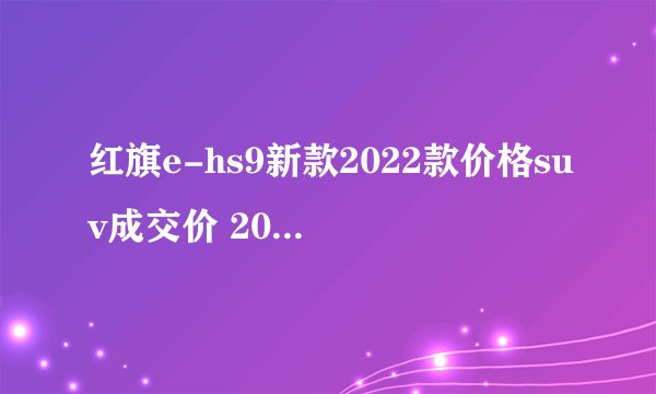 红旗e-hs9新款2022款价格suv成交价 2022款红旗e-hs9仅售60万一辆
