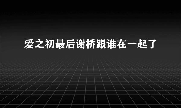 爱之初最后谢桥跟谁在一起了