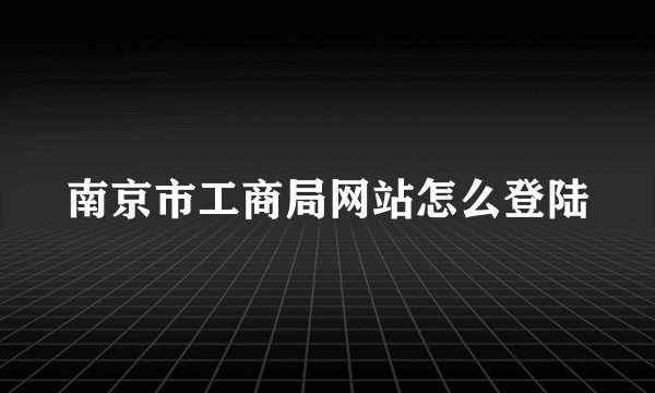 南京市工商局网站怎么登陆