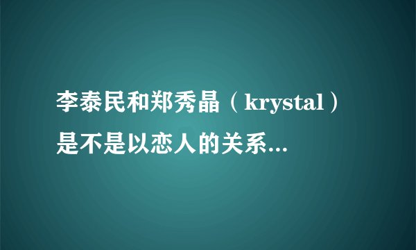 李泰民和郑秀晶（krystal）是不是以恋人的关系在交往？