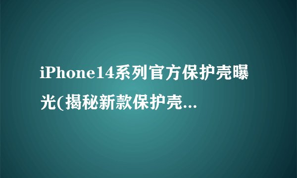 iPhone14系列官方保护壳曝光(揭秘新款保护壳设计与特点)