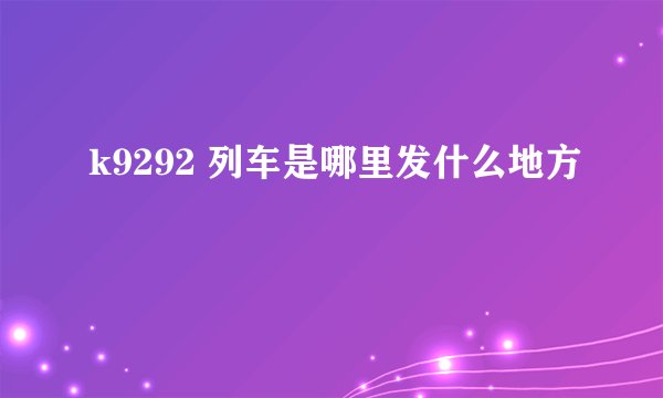 k9292 列车是哪里发什么地方