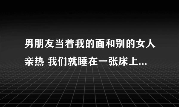 男朋友当着我的面和别的女人亲热 我们就睡在一张床上 一个是我的最好姐妹 一个是谈了2年的男人