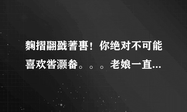 麴摺翮戤蓍軎！你绝对不可能喜欢喾灏畚。。。老娘一直想知道前六个字和后三个字读什么= =