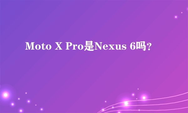 Moto X Pro是Nexus 6吗？