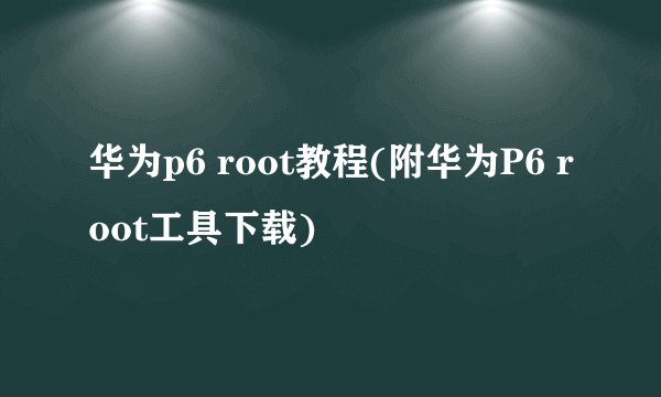 华为p6 root教程(附华为P6 root工具下载)