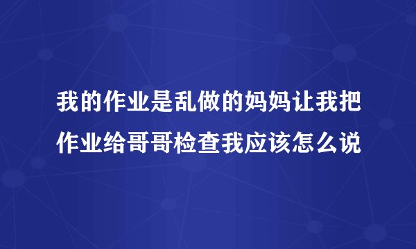 我的作业是乱做的妈妈让我把作业给哥哥检查我应该怎么说