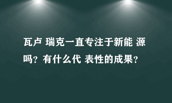 瓦卢 瑞克一直专注于新能 源吗？有什么代 表性的成果？
