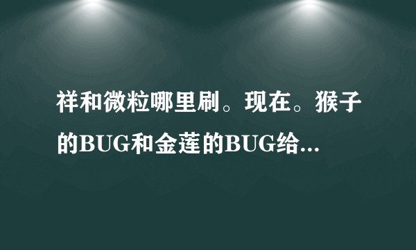 祥和微粒哪里刷。现在。猴子的BUG和金莲的BUG给封了。还有地方刷祥和快吗。本人有ZS AM DZ 50分求效率！