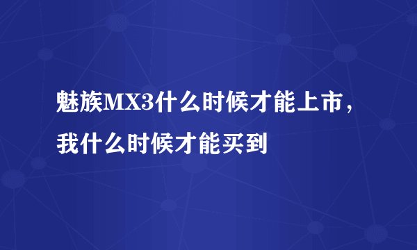 魅族MX3什么时候才能上市，我什么时候才能买到