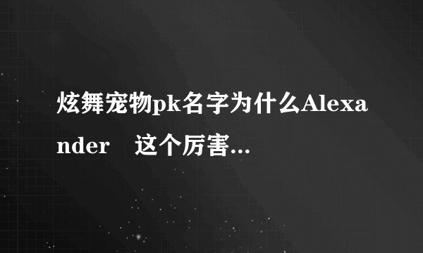 炫舞宠物pk名字为什么Alexanderゝ这个厉害呢有谁知道，第一个取这名的是谁？？