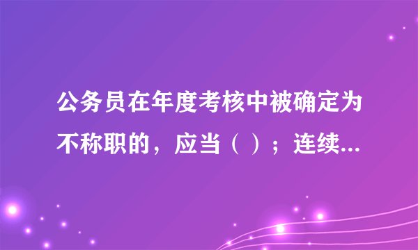 公务员在年度考核中被确定为不称职的，应当（）；连续两年考核不称职应当（）。